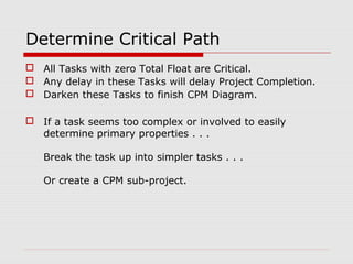 Determine Critical Path 
 All Tasks with zero Total Float are Critical. 
 Any delay in these Tasks will delay Project Completion. 
 Darken these Tasks to finish CPM Diagram. 
 If a task seems too complex or involved to easily 
determine primary properties . . . 
Break the task up into simpler tasks . . . 
Or create a CPM sub-project. 
 