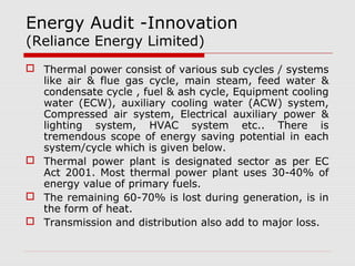 Energy Audit -Innovation 
(Reliance Energy Limited) 
 Thermal power consist of various sub cycles / systems 
like air & flue gas cycle, main steam, feed water & 
condensate cycle , fuel & ash cycle, Equipment cooling 
water (ECW), auxiliary cooling water (ACW) system, 
Compressed air system, Electrical auxiliary power & 
lighting system, HVAC system etc.. There is 
tremendous scope of energy saving potential in each 
system/cycle which is given below. 
 Thermal power plant is designated sector as per EC 
Act 2001. Most thermal power plant uses 30-40% of 
energy value of primary fuels. 
 The remaining 60-70% is lost during generation, is in 
the form of heat. 
 Transmission and distribution also add to major loss. 
 