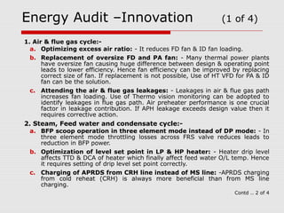 Energy Audit –Innovation (1 of 4) 
1. Air & flue gas cycle:- 
a. Optimizing excess air ratio: - It reduces FD fan & ID fan loading. 
b. Replacement of oversize FD and PA fan: - Many thermal power plants 
have oversize fan causing huge difference between design & operating point 
leads to lower efficiency. Hence fan efficiency can be improved by replacing 
correct size of fan. If replacement is not possible, Use of HT VFD for PA & ID 
fan can be the solution. 
c. Attending the air & flue gas leakages: - Leakages in air & flue gas path 
increases fan loading. Use of Thermo vision monitoring can be adopted to 
identify leakages in flue gas path. Air preheater performance is one crucial 
factor in leakage contribution. If APH leakage exceeds design value then it 
requires corrective action. 
2. Steam, Feed water and condensate cycle:- 
a. BFP scoop operation in three element mode instead of DP mode: - In 
three element mode throttling losses across FRS valve reduces leads to 
reduction in BFP power. 
b. Optimization of level set point in LP & HP heater: - Heater drip level 
affects TTD & DCA of heater which finally affect feed water O/L temp. Hence 
it requires setting of drip level set point correctly. 
c. Charging of APRDS from CRH line instead of MS line: -APRDS charging 
from cold reheat (CRH) is always more beneficial than from MS line 
charging. 
Contd .. 2 of 4 
 