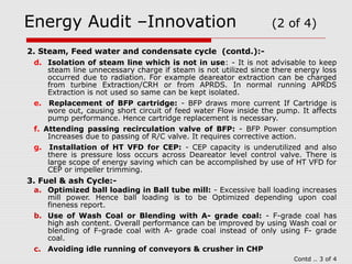 Energy Audit –Innovation (2 of 4) 
2. Steam, Feed water and condensate cycle (contd.):- 
d. Isolation of steam line which is not in use: - It is not advisable to keep 
steam line unnecessary charge if steam is not utilized since there energy loss 
occurred due to radiation. For example deareator extraction can be charged 
from turbine Extraction/CRH or from APRDS. In normal running APRDS 
Extraction is not used so same can be kept isolated. 
e. Replacement of BFP cartridge: - BFP draws more current If Cartridge is 
wore out, causing short circuit of feed water Flow inside the pump. It affects 
pump performance. Hence cartridge replacement is necessary. 
f. Attending passing recirculation valve of BFP: - BFP Power consumption 
Increases due to passing of R/C valve. It requires corrective action. 
g. Installation of HT VFD for CEP: - CEP capacity is underutilized and also 
there is pressure loss occurs across Deareator level control valve. There is 
large scope of energy saving which can be accomplished by use of HT VFD for 
CEP or impeller trimming. 
3. Fuel & ash Cycle:- 
a. Optimized ball loading in Ball tube mill: - Excessive ball loading increases 
mill power. Hence ball loading is to be Optimized depending upon coal 
fineness report. 
b. Use of Wash Coal or Blending with A- grade coal: - F-grade coal has 
high ash content. Overall performance can be improved by using Wash coal or 
blending of F-grade coal with A- grade coal instead of only using F- grade 
coal. 
c. Avoiding idle running of conveyors & crusher in CHP 
Contd .. 3 of 4 
 