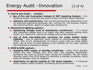 Energy Audit –Innovation (3 of 4) 
3. Fuel & ash Cycle:- (contd.) 
d. Use of Dry ash Evacuation instead of WET deashing System: - Dry 
deashing system consumes less power & also minimizes waste reduction. 
e. Optimize mill maintenance:-Mill corrective/preventive maintenance is to 
be optimized depending parameter like- running hrs, mill fineness, bottom 
ash unburnt particle, degree of reject pipe chocking etc. 
4. Electrical & lighting system:- 
a. Optimizing Voltage level of distribution transformer: - It is found 
that Operating voltage level is on higher side than required causing more 
losses. It is required to reduce the voltage level by tap changing. 
b. Use of Auto star/delta/star converter for under loaded motor 
Lighting: - Use of electronic chock instead of conventional use copper 
Chock, Use of CFL, Replacement of mercury vapor lamp by metal Halide 
lamp. Use of timer for area lighting is the methods can be used. Lighting 
has tremendous potential of saving. 
5. ECW & ACW system:- 
a. Isolating ECW supply of standby auxiliaries: - Many times standby 
coolers are kept charged from ECW side. Also Standby equipment’s 
auxiliaries like Lube oil system kept running for reliability. We can isolate 
Standby cooler from ECW system & switching of standby auxiliaries, doing 
trade off between return & reliability. 
b. Application of special coating on CW pump impeller: - It improves 
pump impeller profile condition, increasing pump performance. 
Contd .. 4 of 4 
 