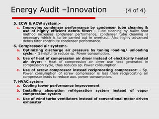 Energy Audit –Innovation (4 of 4) 
5. ECW & ACW system:- 
c. Improving condenser performance by condenser tube cleaning & 
use of highly efficient debris filter: - Tube cleaning by bullet shot 
method increases condenser performance, condenser tube cleaning is 
necessary which is to be carried out in overhaul. Also highly advanced 
debris filter contribute condenser performance. 
6. Compressed air system:- 
a. Optimizing discharge air pressure by tuning loading/ unloading 
cycle: - It helpful to reduce sp. Power consumption. 
b. Use of heat of compression air dryer instead of electrically heated 
air dryer: - Heat of compression air dryer use heat generated in 
compression cycle, thus reduces sp. Power consumption. 
c. Use of screw compressor instead reciprocating compressor: - Sp. 
Power consumption of screw compressor is less than reciprocating air 
compressor leads to reduce aux. power consumption. 
7. HVAC system 
a. Cooling tower performance improvement 
b. Installing absorption refrigeration system instead of vapor 
compression system 
c. Use of wind turbo ventilators instead of conventional motor driven 
exhauster 
 