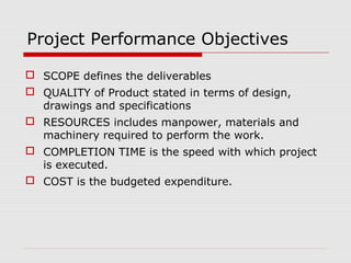 Project Performance Objectives 
 SCOPE defines the deliverables 
 QUALITY of Product stated in terms of design, 
drawings and specifications 
 RESOURCES includes manpower, materials and 
machinery required to perform the work. 
 COMPLETION TIME is the speed with which project 
is executed. 
 COST is the budgeted expenditure. 
 
