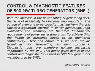 CONTROL & DIAGNOSTIC FEATURES 
OF 500 MW TURBO GENERATORS (BHEL) 
With the increase in the power rating of generating sets, 
the issue of availability has become very important. The 
outage of even one large capacity machine from the grid 
causes a significant shortfall in power generation. High 
availability and reliability are therefore fundamental 
requirements of power generating units. To achieve this, 
the health of machines needs to be monitored 
continuously. Over and above this, we also require 
techniques for forecasting imminent problems. 
Diagnostic tools are therefore gaining increasing 
importance by the day. This paper gives details of the 
control and diagnostic tools used in 500 MW generators 
manufactured by BHEL. 
(Refer BHEL Journal) 
 