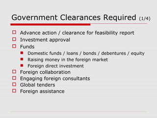Government Clearances Required (1/4) 
 Advance action / clearance for feasibility report 
 Investment approval 
 Funds 
 Domestic funds / loans / bonds / debentures / equity 
 Raising money in the foreign market 
 Foreign direct investment 
 Foreign collaboration 
 Engaging foreign consultants 
 Global tenders 
 Foreign assistance 
 