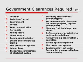 Government Clearances Required (2/4) 
 Location 
 Pollution Control 
 Environment 
 Forest 
 Telecommunication 
 Port angle 
 Mining lease 
 Mines safety 
 Commissioning boiler 
 Steam and condensate 
piping 
 Fire protection system 
 Labour laws 
 Inspection certification 
of electrical system 
 Statutory clearance for 
power projects 
 Techno-economic clearance 
for power projects/captive 
power plants 
 Chimney/tall buildings near 
airport 
 Defense angle / proximity to 
defense installations 
 Railway siding construction / 
operation 
 Safety against explosion 
 Fire protection system 
 Equipment lay-out under 
Factory Act / approval before 
commissioning 
 