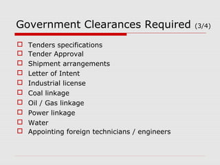 Government Clearances Required (3/4) 
 Tenders specifications 
 Tender Approval 
 Shipment arrangements 
 Letter of Intent 
 Industrial license 
 Coal linkage 
 Oil / Gas linkage 
 Power linkage 
 Water 
 Appointing foreign technicians / engineers 
 
