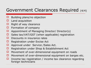 Government Clearances Required (4/4) 
 Building plans/no objection 
 Land acquisition 
 Right of way clearance 
 Formation of company 
 Appointment of Managing Director/ Director(s) 
 Sales tax/VAT/GST (when applicable) registration 
 Discounts in insurance rates 
 Registration under Excise Act 
 Approval under Service /Sales Act. 
 Registration under Shop & Establishment Act 
 Movement of over-dimensional equipment on roads 
 Movement of over-dimensional equipment on barges etc. 
 Income tax registration / income tax clearance regarding 
foreign technicians 
 