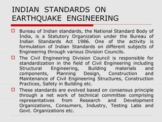 INDIAN STANDARDS ON 
EARTHQUAKE ENGINEERING 
 Bureau of Indian standards, the National Standard Body of 
India, is a Statutory Organization under the Bureau of 
Indian Standards Act 1986. One of the activity is 
formulation of Indian Standards on different subjects of 
Engineering through various Division Councils. 
 The Civil Engineering Division Council is responsible for 
standardization in the field of Civil Engineering including 
Structural Engineering, Building materials and 
components, Planning Design, Construction and 
Maintenance of Civil Engineering Structures, Construction 
Practices, Safety in Building etc. 
 These standards are evolved based on consensus principle 
through a net work of technical committee comprising 
representatives from Research and Development 
Organizations, Consumers, Industry, Testing Labs and 
Govt. Organizations etc. 
 