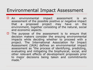 Environmental Impact Assessment 
 An environmental impact assessment is an 
assessment of the possible positive or negative impact 
that a proposed project may have on the 
environment, together consisting of the natural, social 
and economic aspects. 
 The purpose of the assessment is to ensure that 
decision makers consider the ensuing environmental 
impacts while deciding whether to proceed with a 
project. The International Association for Impact 
Assessment (IAIA) defines an environmental impact 
assessment as "the process of identifying, predicting, 
evaluating and mitigating the biophysical, social, and 
other relevant effects of development proposals prior 
to major decisions being taken and commitments 
made." 
 