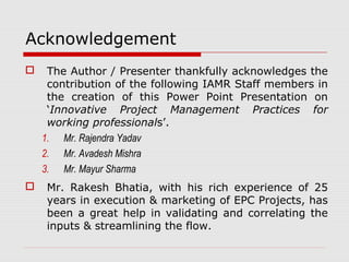 Acknowledgement 
 The Author / Presenter thankfully acknowledges the 
contribution of the following IAMR Staff members in 
the creation of this Power Point Presentation on 
‘Innovative Project Management Practices for 
working professionals’. 
1. Mr. Rajendra Yadav 
2. Mr. Avadesh Mishra 
3. Mr. Mayur Sharma 
 Mr. Rakesh Bhatia, with his rich experience of 25 
years in execution & marketing of EPC Projects, has 
been a great help in validating and correlating the 
inputs & streamlining the flow. 
 