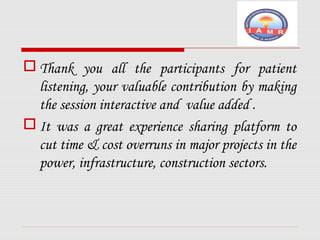 Thank you all the participants for patient 
listening, your valuable contribution by making 
the session interactive and value added . 
It was a great experience sharing platform to 
cut time & cost overruns in major projects in the 
power, infrastructure, construction sectors. 
