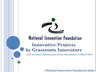 Innovative Projects
by Grassroots Innovators
LCIF Conclave, Kolkata-Lions Clubs International- 8th
March 2014
©National Innovation Foundation-India
 
