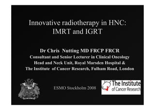 Innovative radiotherapy in HNC:
         IMRT and IGRT

       Dr Chris Nutting MD FRCP FRCR
  Consultant and Senior Lecturer in Clinical Oncology
    Head and Neck Unit, Royal Marsden Hospital &
The Institute of Cancer Research, Fulham Road, London



             ESMO Stockholm 2008
 