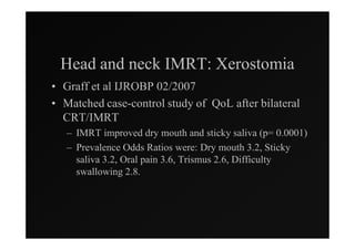 Head and neck IMRT: Xerostomia
• Graff et al IJROBP 02/2007
• Matched case-control study of QoL after bilateral
  CRT/IMRT
   – IMRT improved dry mouth and sticky saliva (p= 0.0001)
   – Prevalence Odds Ratios were: Dry mouth 3.2, Sticky
     saliva 3.2, Oral pain 3.6, Trismus 2.6, Difficulty
     swallowing 2.8.
 