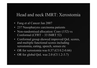 Head and neck IMRT: Xerostomia
• Fang et al Cancer Jan 2007
• 237 Nasopharynx carcinoma patients
• Non-randomised allocation: Conv (152) vs
  Conformal (CFRT – 33 IMRT 52)
• Conformal group showed improved QoL scores,
  and multiple functional scores including
  xerostomia, eating, speech, senses etc
• OR for xerostomia was 0.37 (CI 0.2-0.66)
• OR for global QoL was 2.0 (CI 1.2-3.7)
 