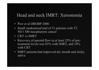Head and neck IMRT: Xerostomia
• Pow et al IJROBP 2006
• Small randomised trial of 51 patients with T2
  N0/1 M0 nasopharynx cancer
• CRT vs IMRT
• Recovery of parotid flow to at least 25% of pre-
  treatment levels was 83% with IMRT, and 10%
  with CRT
• IMRT patients had improved dry mouth and sticky
  saliva
 