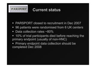TROPSRAP      Current status


  PARSPORT closed to recruitment in Dec 2007
  96 patients were randomised from 6 UK centers
  Data collection rates ~80%
  10% of trial participants died before reaching the
primary endpoint (usually of non-HNC)
  Primary endpoint data collection should be
completed Dec 2008
 