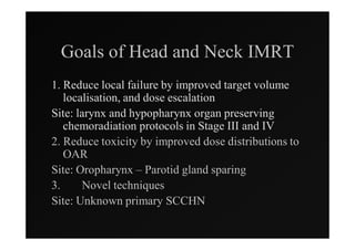 Goals of Head and Neck IMRT
1. Reduce local failure by improved target volume
   localisation, and dose escalation
Site: larynx and hypopharynx organ preserving
   chemoradiation protocols in Stage III and IV
2. Reduce toxicity by improved dose distributions to
   OAR
Site: Oropharynx – Parotid gland sparing
3.     Novel techniques
Site: Unknown primary SCCHN
 