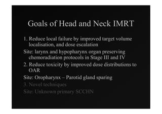 Goals of Head and Neck IMRT
1. Reduce local failure by improved target volume
   localisation, and dose escalation
Site: larynx and hypopharynx organ preserving
   chemoradiation protocols in Stage III and IV
2. Reduce toxicity by improved dose distributions to
   OAR
Site: Oropharynx – Parotid gland sparing
3. Novel techniques
Site: Unknown primary SCCHN
 