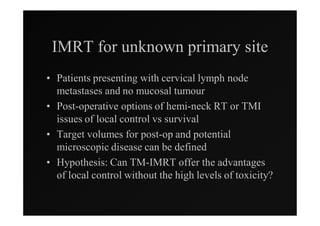 IMRT for unknown primary site
• Patients presenting with cervical lymph node
  metastases and no mucosal tumour
• Post-operative options of hemi-neck RT or TMI
  issues of local control vs survival
• Target volumes for post-op and potential
  microscopic disease can be defined
• Hypothesis: Can TM-IMRT offer the advantages
  of local control without the high levels of toxicity?
 