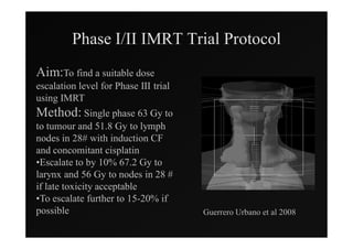 Phase I/II IMRT Trial Protocol
Aim:To find a suitable dose
escalation level for Phase III trial
using IMRT
Method: Single phase 63 Gy to
to tumour and 51.8 Gy to lymph
nodes in 28# with induction CF
and concomitant cisplatin
•Escalate to by 10% 67.2 Gy to
larynx and 56 Gy to nodes in 28 #
if late toxicity acceptable
•To escalate further to 15-20% if
possible                               Guerrero Urbano et al 2008
 