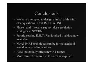 Conclusions
• We have attempted to design clinical trials with
  clear questions to test IMRT in HNC
• Phase I and II results support dose escalation
  strategies in SCCHN
• Parotid sparing IMRT: Randomised trial data now
  available
• Novel IMRT techniques can be formulated and
  tested to expand indications
• IGRT potentially offers new RT targets
• More clinical research in this area is required
 