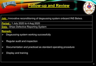 82
Follow-up and Review
Job : Innovative reconditioning of degaussing system onboard INS Betwa.
Period : 1 July 2020 to 4 Aug 2020
Data : Ships Defective Reporting System
Remark:
 Degaussing system working successfully
 Regular audit and inspection
 Documentation and practiced as standard operating procedure
 Display and training
 