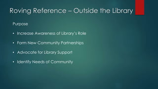 Roving Reference – Outside the Library
Purpose
• Increase Awareness of Library’s Role
• Form New Community Partnerships
• Advocate for Library Support
• Identify Needs of Community
 