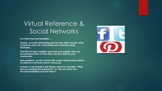 Virtual Reference &
Social Networks
It is more than just booklists……
Create a social networking plan for how often to post, what
content to post, etc. and implement schedule using
Hootsuite.
Post links to free credible resources and explain why you
recommend them or how they can be useful to your
community.
Ask questions, survey community wants/needs/expectations
of reference services and/or resources
Create a conversation with library users-for example “What
are you reading this weekend?” or “do you have any
recommendations of local tutors?”
 