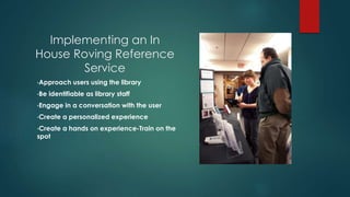 Implementing an In
House Roving Reference
Service
•Approach users using the library
•Be identifiable as library staff
•Engage in a conversation with the user
•Create a personalized experience
•Create a hands on experience-Train on the
spot
 
