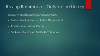 Roving Reference – Outside the Library
Library as Headquarters for Service Area
• Police Headquarters vs. Police Department
• Traditional vs. Virtual Campus
• Brick-and-Mortar vs. Distributed Services
 