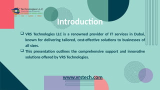 Introduction
 VRS Technologies LLC is a renowned provider of IT services in Dubai,
known for delivering tailored, cost-effective solutions to businesses of
all sizes.
 This presentation outlines the comprehensive support and innovative
solutions offered by VRS Technologies.
www.vrstech.com
 