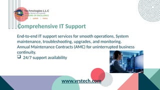 Comprehensive IT Support
End-to-end IT support services for smooth operations, System
maintenance, troubleshooting, upgrades, and monitoring.
Annual Maintenance Contracts (AMC) for uninterrupted business
continuity.
 24/7 support availability
www.vrstech.com
 