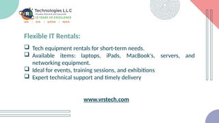 Flexible IT Rentals:
 Tech equipment rentals for short-term needs.
 Available items: laptops, iPads, MacBook's, servers, and
networking equipment.
 Ideal for events, training sessions, and exhibitions
 Expert technical support and timely delivery
www.vrstech.com
 