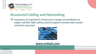 Structured Cabling and Networking
 Importance of organized IT infrastructure, Design and installation of
copper and fiber-optic cabling systems supports seamless data transfer
and future expansion.
www.vrstech.com
 