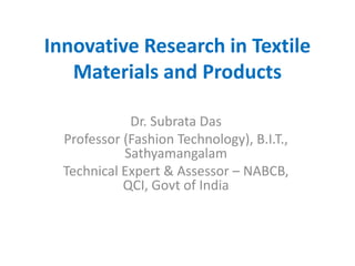 Innovative Research in Textile
Materials and Products
Dr. Subrata Das
Professor (Fashion Technology), B.I.T.,
Sathyamangalam
Technical Expert & Assessor – NABCB,
QCI, Govt of India
 