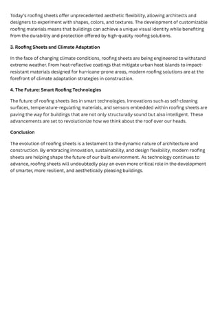Today’s roofing sheets offer unprecedented aesthetic flexibility, allowing architects and
designers to experiment with shapes, colors, and textures. The development of customizable
roofing materials means that buildings can achieve a unique visual identity while benefiting
from the durability and protection offered by high-quality roofing solutions.
3. Roofing Sheets and Climate Adaptation
In the face of changing climate conditions, roofing sheets are being engineered to withstand
extreme weather. From heat-reflective coatings that mitigate urban heat islands to impact-
resistant materials designed for hurricane-prone areas, modern roofing solutions are at the
forefront of climate adaptation strategies in construction.
4. The Future: Smart Roofing Technologies
The future of roofing sheets lies in smart technologies. Innovations such as self-cleaning
surfaces, temperature-regulating materials, and sensors embedded within roofing sheets are
paving the way for buildings that are not only structurally sound but also intelligent. These
advancements are set to revolutionize how we think about the roof over our heads.
Conclusion
The evolution of roofing sheets is a testament to the dynamic nature of architecture and
construction. By embracing innovation, sustainability, and design flexibility, modern roofing
sheets are helping shape the future of our built environment. As technology continues to
advance, roofing sheets will undoubtedly play an even more critical role in the development
of smarter, more resilient, and aesthetically pleasing buildings.
 