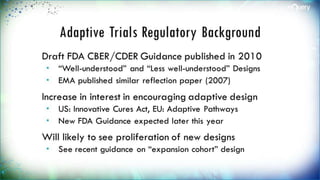 Adaptive Trials Regulatory
Background
Draft FDA CBER/CDER Guidance published in
2010
 “Well-understood” and “Less well-understood”
Designs
 EMA published similar reflection paper (2007)
Increase in interest in encouraging adaptive
design
 US: Innovative Cures Act, EU: Adaptive Pathways
 New FDA Guidance expected later this year
Will likely to see proliferation of new designs
 