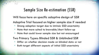 Sample Size Re-estimation
(SSR)
Will focus here on specific adaptive design of
SSR
Adaptive Trial focused on higher sample size
if needed
 Strong adaption target due to intrinsic SSD
uncertainty
 Note that more suited to knowable/short follow-
up
 Note that could lower sample size but not
encouraged
 