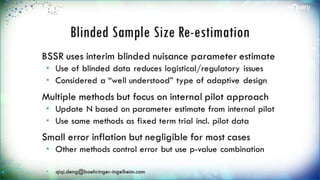Blinded Sample Size Re-
estimation
BSSR uses interim blinded nuisance
parameter estimate
 Use of blinded data reduces logistical/regulatory
issues
 Considered a “well understood” type of adaptive
design
Multiple methods but focus on internal pilot
approach
 Update N based on parameter estimate from
internal pilot
 Use same methods as fixed term trial incl. pilot
 