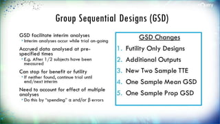 Group Sequential Designs (GSD)
GSD facilitate interim analyses
 Interim analyses occur while trial
on-going
Accrued data analysed at pre-
specified times
 E.g. After 1/2 subjects have been
measured
Can stop for benefit or futility
 If neither found, continue trial
until end/next interim
Need to account for effect of
multiple analyses
 Do this by “spending” α and/or β
errors
GSD Changes
1. Futility Only Designs
2. Additional Outputs
3. New Two Sample
TTE
4. One Sample Mean
GSD
5. One Sample Prop
GSD
 