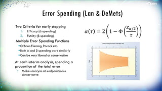 Error Spending (Lan & DeMets)
Two Criteria for early stopping
1. Efficacy (α-spending)
2. Futility (β-spending)
Multiple Error Spending
Functions
O’Brien Fleming, Pocock etc.
Both α and β spending work
similarly
Can be very liberal or conservative
At each interim analysis,
spending a proportion of the
total error
 Makes analysis at endpoint more
conservative
𝛼 𝜏 = 2 1 − Φ
𝑧 𝛼/2
𝜏
 