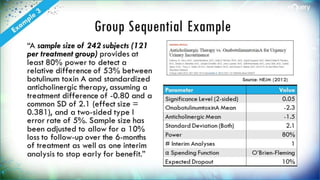 Group Sequential Example
“A sample size of 242
subjects (121 per treatment
group) provides at least 80%
power to detect a relative
difference of 53% between
botulinum toxin A and
standardized anticholinergic
therapy, assuming a
treatment difference of -0.80
and a common SD of 2.1
(effect size = 0.381), and a
two-sided type I error rate of
5%. Sample size has been
adjusted to allow for a 10%
loss to follow-up over the 6-
months of treatment as well
Parameter Value
Significance Level (2-
sided)
0.05
OnabotulinumtoxinA
Mean
-2.3
Anticholinergic Mean -1.5
Standard Deviation
(Both)
2.1
Power 80%
# Interim Analyses 1
α Spending Function
O’Brien-
Source: NEJM (2012)
 