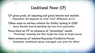 Conditional Power (CP)
CP gives prob. of rejecting null given interim
test statistic
 Calculation still depends on what “true” difference
set to
Often used as ad-hoc criteria for futility testing
in GSD
 More flexible than β-spending but less error guarantee
Focus here on CP as measure of “promising”
results
 “Promising” meaning less than target but close to
target power
 
