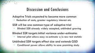 Discussion and Conclusions
Adaptive Trials expected to become more
common
 Reduction of costs, greater regulatory interest
etc.
SSR will be one common type of adaptive
trial
 Blinded SSR already widely accepted, unblinded
growing
Blinded SSR targets initial variance under-
estimates
 