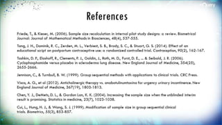 References
Friede, T., & Kieser, M. (2006). Sample size recalculation in internal pilot study designs: a
review. Biometrical Journal: Journal of Mathematical Methods in Biosciences, 48(4), 537-555.
Tang, J. H., Dominik, R. C., Zerden, M. L., Verbiest, S. B., Brody, S. C., & Stuart, G. S. (2014).
Effect of an educational script on postpartum contraceptive use: a randomized controlled
trial. Contraception, 90(2), 162-167.
Tashkin, D. P., Elashoff, R., Clements, P. J., Goldin, J., Roth, M. D., Furst, D. E., ... & Seibold,
J. R. (2006). Cyclophosphamide versus placebo in scleroderma lung disease. New England
Journal of Medicine, 354(25), 2655-2666.
Jennison, C., & Turnbull, B. W. (1999). Group sequential methods with applications to clinical
trials. CRC Press.
Visco, A. G., et al (2012). Anticholinergic therapy vs. onabotulinumtoxina for urgency
urinary incontinence. New England Journal of Medicine, 367(19), 1803-1813.
Chen, Y. J., DeMets, D. L., & Gordon Lan, K. K. (2004). Increasing the sample size when the
unblinded interim result is promising. Statistics in medicine, 23(7), 1023-1038.
Cui, L., Hung, H. J., & Wang, S. J. (1999). Modification of sample size in group sequential
clinical trials. Biometrics, 55(3), 853-857.
 