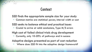Context
SSD finds the appropriate sample size for
your study
 Common metrics are statistical power, interval
width or cost
SSD seeks to balance ethical and practical
issues
 Crucial to arrive at valid conclusions, Type M/S
errors
High cost of failed clinical trials drug
development
 