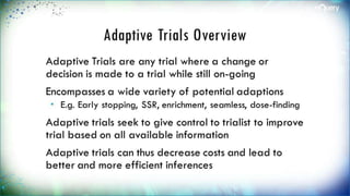 Adaptive Trials Overview
Adaptive Trials are any trial where a change
or decision is made to a trial while still on-
going
Encompasses a wide variety of potential
adaptions
 E.g. Early stopping, SSR, enrichment, seamless,
dose-finding
Adaptive trials seek to give control to trialist
to improve trial based on all available
information
 