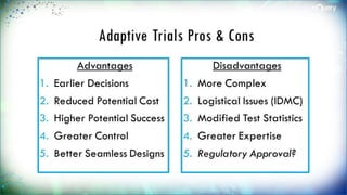 Adaptive Trials Pros & Cons
Advantages
1. Earlier Decisions
2. Reduced Potential
Cost
3. Higher Potential
Success
4. Greater Control
5. Better Seamless
Designs
Disadvantages
1. More Complex
2. Logistical Issues
(IDMC)
3. Modified Test
Statistics
4. Greater Expertise
5. Regulatory
Approval?
 